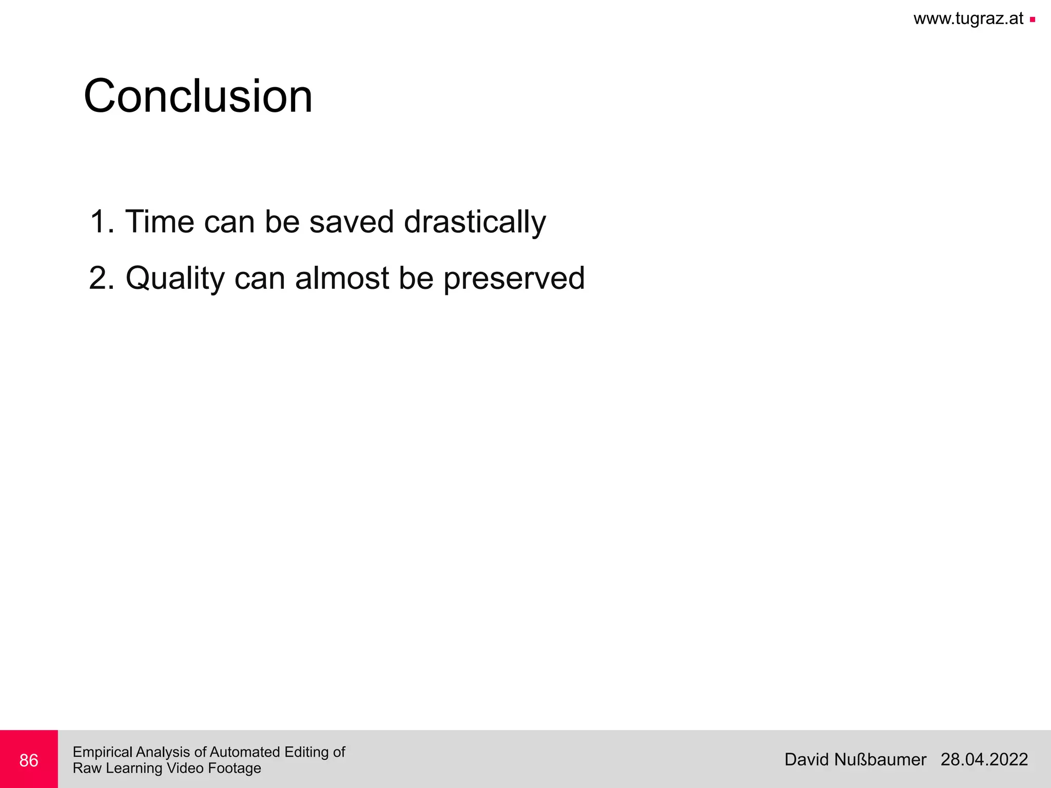www.tugraz.at ■
28.04.2022
David Nußbaumer
Empirical Analysis of Automated Editing of
 
Raw Learning Video Footage
86
Conclusion
1. Time can be saved drastically


2. Quality can almost be preserved


 