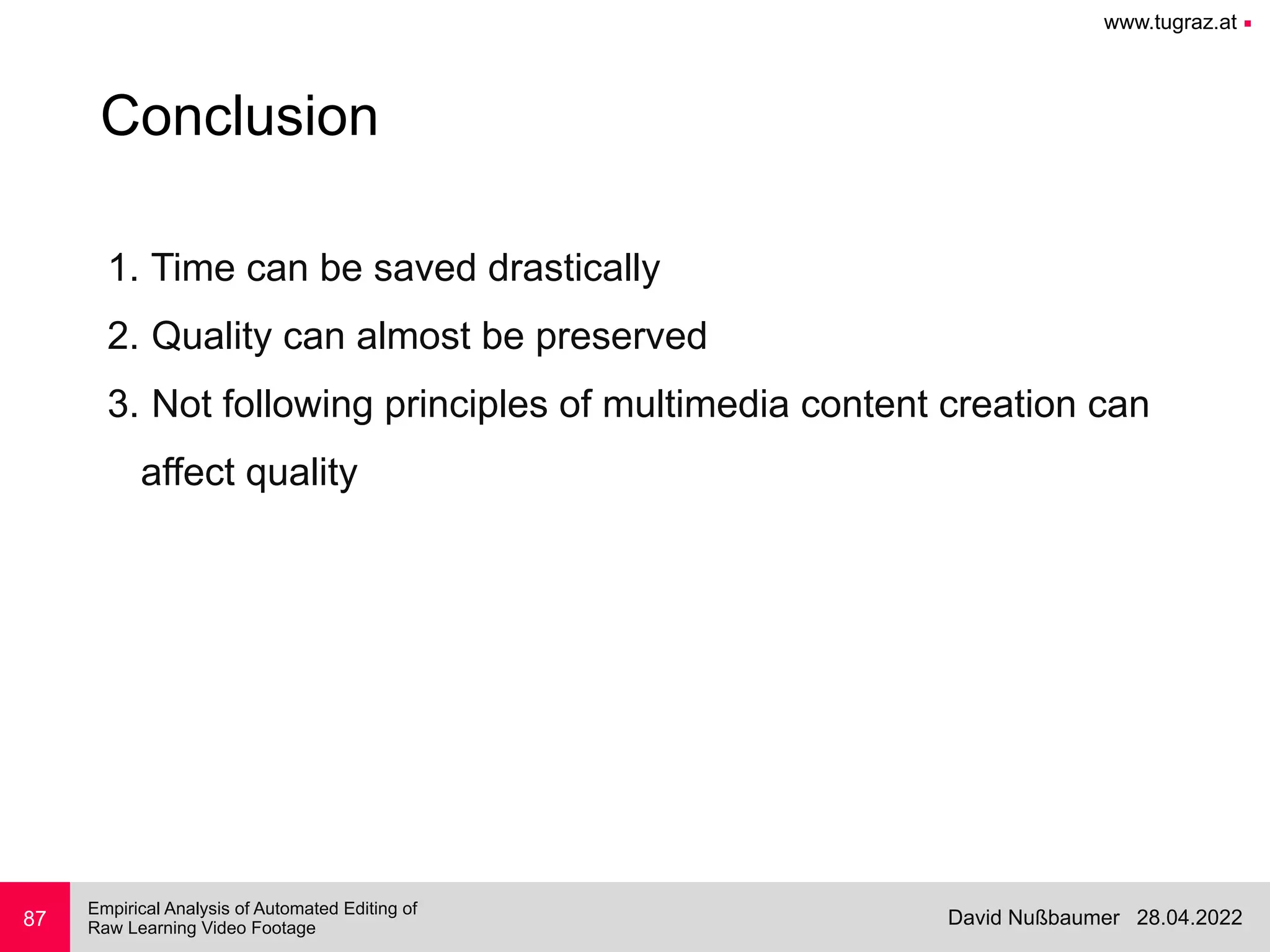 www.tugraz.at ■
28.04.2022
David Nußbaumer
Empirical Analysis of Automated Editing of
 
Raw Learning Video Footage
87
Conclusion
1. Time can be saved drastically


2. Quality can almost be preserved


3. Not following principles of multimedia content creation can
 
affect quality


 