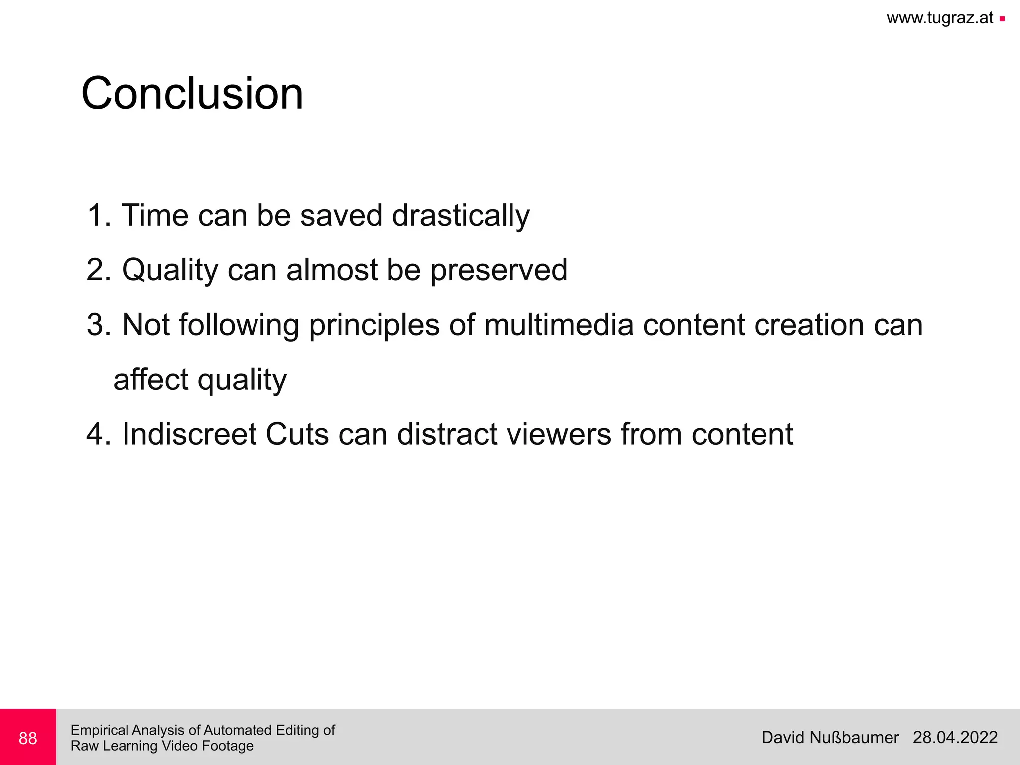 www.tugraz.at ■
28.04.2022
David Nußbaumer
Empirical Analysis of Automated Editing of
 
Raw Learning Video Footage
88
Conclusion
1. Time can be saved drastically


2. Quality can almost be preserved


3. Not following principles of multimedia content creation can
 
affect quality


4. Indiscreet Cuts can distract viewers from content


 