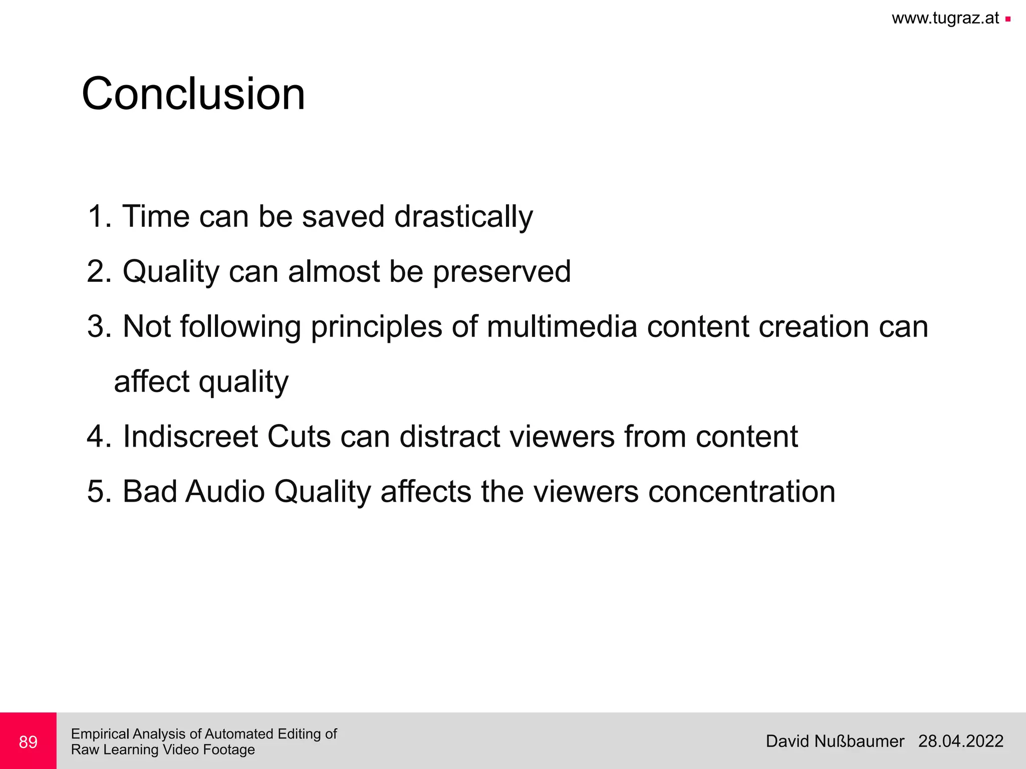 www.tugraz.at ■
28.04.2022
David Nußbaumer
Empirical Analysis of Automated Editing of
 
Raw Learning Video Footage
89
Conclusion
1. Time can be saved drastically


2. Quality can almost be preserved


3. Not following principles of multimedia content creation can
 
affect quality


4. Indiscreet Cuts can distract viewers from content


5. Bad Audio Quality affects the viewers concentration
 