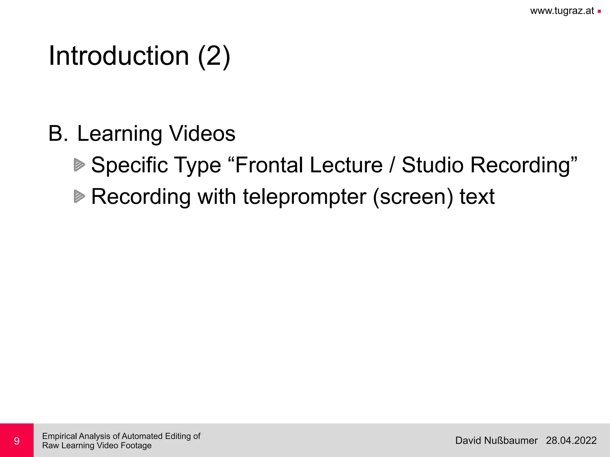www.tugraz.at ■
28.04.2022
David Nußbaumer
Empirical Analysis of Automated Editing of
 
Raw Learning Video Footage
9
Introduction (2)
B. Learning Videos


Specific Type “Frontal Lecture / Studio Recording”


Recording with teleprompter (screen) text
 