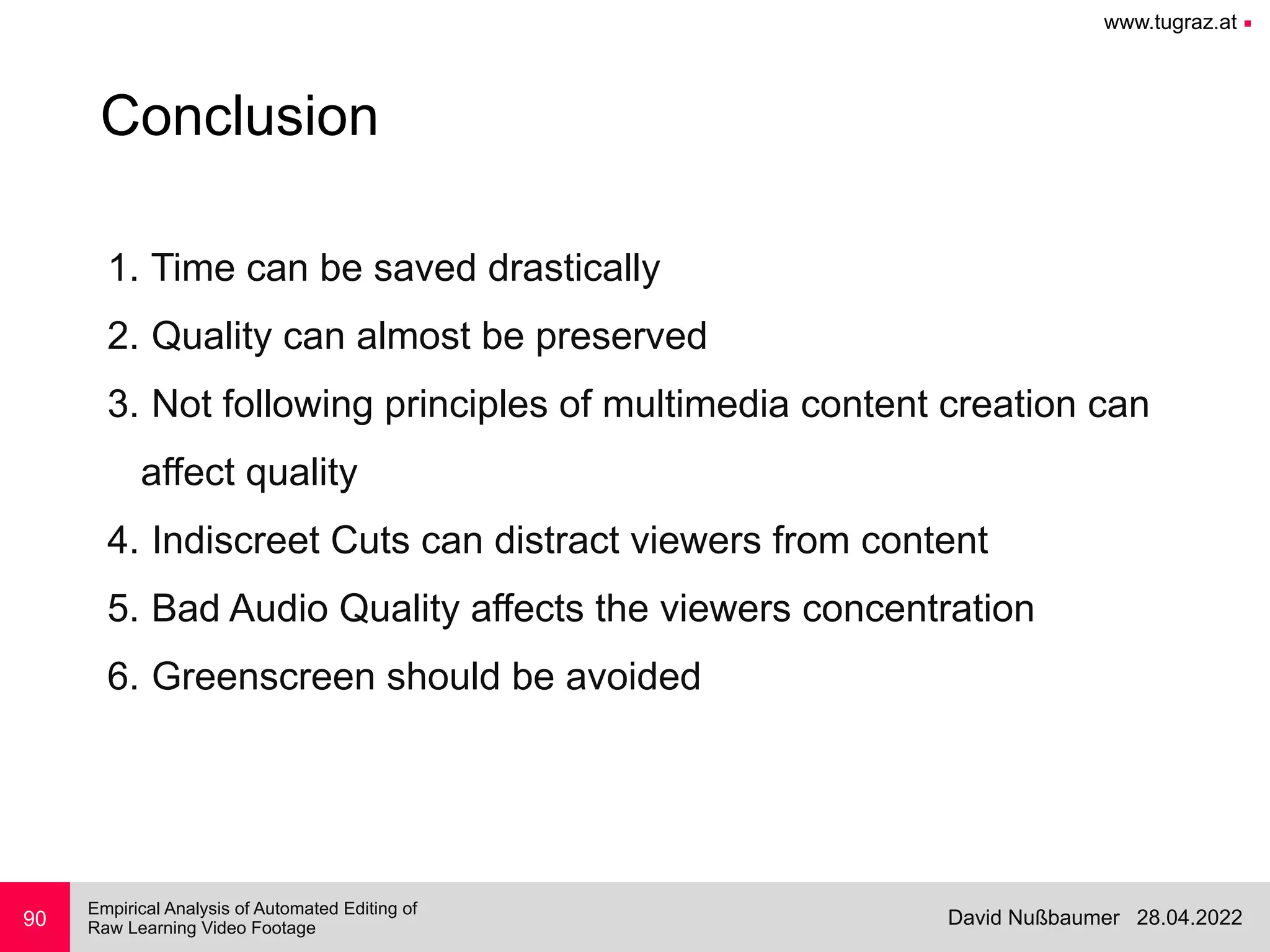 www.tugraz.at ■
28.04.2022
David Nußbaumer
Empirical Analysis of Automated Editing of
 
Raw Learning Video Footage
90
Conclusion
1. Time can be saved drastically


2. Quality can almost be preserved


3. Not following principles of multimedia content creation can
 
affect quality


4. Indiscreet Cuts can distract viewers from content


5. Bad Audio Quality affects the viewers concentration


6. Greenscreen should be avoided
 