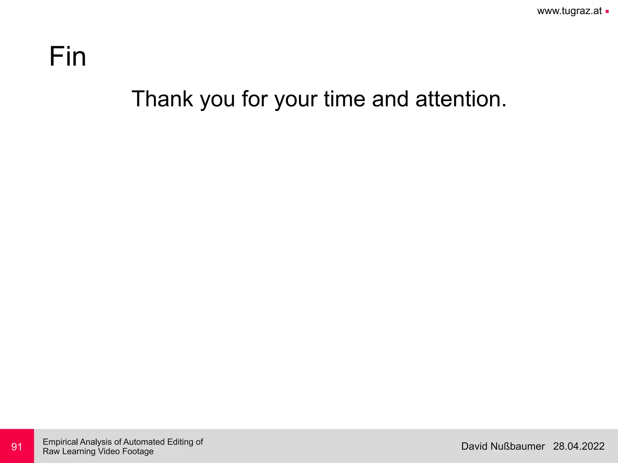 www.tugraz.at ■
28.04.2022
David Nußbaumer
Empirical Analysis of Automated Editing of
 
Raw Learning Video Footage
Thank you for your time and attention.
91
Fin
 