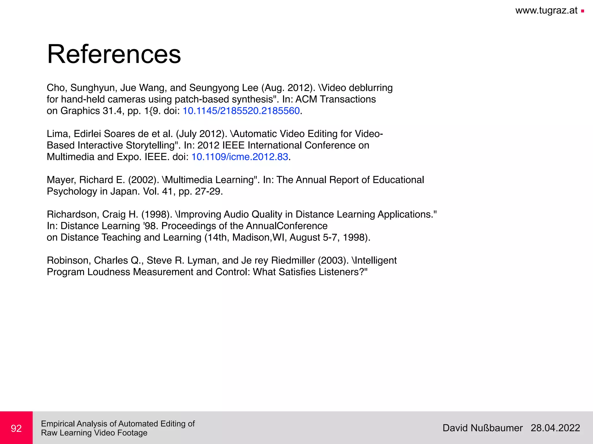 www.tugraz.at ■
28.04.2022
David Nußbaumer
Empirical Analysis of Automated Editing of
 
Raw Learning Video Footage
Cho, Sunghyun, Jue Wang, and Seungyong Lee (Aug. 2012). Video deblurring
for hand-held cameras using patch-based synthesis". In: ACM Transactions
on Graphics 31.4, pp. 1{9. doi: 10.1145/2185520.2185560.
Lima, Edirlei Soares de et al. (July 2012). Automatic Video Editing for Video-
Based Interactive Storytelling". In: 2012 IEEE International Conference on
Multimedia and Expo. IEEE. doi: 10.1109/icme.2012.83.
Mayer, Richard E. (2002). Multimedia Learning". In: The Annual Report of Educational
Psychology in Japan. Vol. 41, pp. 27-29.
Richardson, Craig H. (1998). Improving Audio Quality in Distance Learning Applications."
In: Distance Learning '98. Proceedings of the AnnualConference
on Distance Teaching and Learning (14th, Madison,WI, August 5-7, 1998).
Robinson, Charles Q., Steve R. Lyman, and Je rey Riedmiller (2003). Intelligent
Program Loudness Measurement and Control: What Satis
fi
es Listeners?" 
 
92
References
 