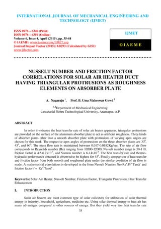 International Journal of Mechanical Engineering and Technology (IJMET), ISSN 0976 – 6340(Print),
ISSN 0976 – 6359(Online), Volume 6, Issue 4, April (2015), pp. 27-34© IAEME
35
NUSSELT NUMBER AND FRICTION FACTOR
CORRELATIONS FOR SOLAR AIR HEATER DUCT
HAVING TRIANGULAR PROTRUSIONS AS ROUGHNESS
ELEMENTS ON ABSORBER PLATE
A. Nagaraju 1
, Prof. B. Uma Maheswar Gowd 2
1, 2
Department of Mechanical Engineering,
Jawaharlal Nehru Technological University, Anantapur, A.P
ABSTRACT
In order to enhance the heat transfer rate of solar air heater apparatus, triangular protrusions
are provided on the surface of the aluminum absorber plate to act as artificial roughness. Three kinds
of absorber plates other than a smooth absorber plate with protrusions of varying apex angles are
chosen for this work. The respective apex angles of protrusions on the three absorber plates are 300
,
450
, and 600
. The mass flow rate is maintained between 0.017-0.0182Kg/sec. The rate of air flow
corresponds to Reynolds number (Re) ranging from 10500-12000, Nusselt number range is 50-110,
friction factor is 4.5-6.7x10-3
, and Stanton number is 6-14x10-5
. The heat transfer rate and thermo-
hydraulic performance obtained is observed to be highest for 450
. Finally comparison of heat transfer
and friction factor from both smooth and roughened plate under the similar condition of air flow is
made. A mathematical correlations is developed in the form Nusselt Number Nu=Rea
.Prb
Tanαc
and
friction factor f = Red
.Tanαe
.
Keywords: Solar Air Heater, Nusselt Number, Friction Factor, Triangular Protrusion, Heat Transfer
Enhancement
I. INTRODUCTION
Solar air heaters are most common type of solar collectors for utilization of solar thermal
energy in industry, household, agriculture, medicine etc. Using solar thermal energy to heat air has
many advantages compared to other sources of energy. But they yield very less heat transfer rate
INTERNATIONAL JOURNAL OF MECHANICAL ENGINEERING AND
TECHNOLOGY (IJMET)
ISSN 0976 – 6340 (Print)
ISSN 0976 – 6359 (Online)
Volume 6, Issue 4, April (2015), pp. 35-44
© IAEME: www.iaeme.com/IJMET.asp
Journal Impact Factor (2015): 8.8293 (Calculated by GISI)
www.jifactor.com
IJMET
© I A E M E
 