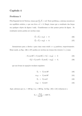Capítulo 4
Problema 5
Pela Segunda Lei de Newton, temos que
∑
i
⃗Fi = m⃗a. Neste problema, o sistema encontra-se
em equilíbrio estático, o que nos leva a ⃗a = 0. Daqui, temos que a resultante das forças
em qualquer objeto da ﬁgura é nula. Consideremos os dois pontos pretos da ﬁgura. As
resultantes nestes podem ser escritas como
⃗T1 + ⃗T2 + m1⃗g = 0 (36)
⃗T2 + ⃗T3 + m2⃗g = 0. (37)
Assumiremos para a direita e para cima como sendo x e y positivos, respectivamente.
Desse modo, as Eqs. (36) e (37) podem ser escritas em termos dos versores ˆi e ˆj como
−T1 cos 30◦ˆi + T1 sin 30◦ˆj + T2
ˆi − m1gˆj = 0 (38)
−T2
ˆi + T3 cos θˆi + T3 sin θˆj − m2gˆj = 0, (39)
que nos levam às equações escalares seguintes:
T2 = T1 cos 30◦
(40)
m1g = T1 sin 30◦
(41)
T2 = T3 cos θ (42)
m2g = T3 sin θ. (43)
Aqui, sabemos que m1 = 100 kg e m2 = 300 kg. As Eqs. (40) e (41) reduzem-se a
T2 =
m1g
tan 30◦
= 1697 N,
 