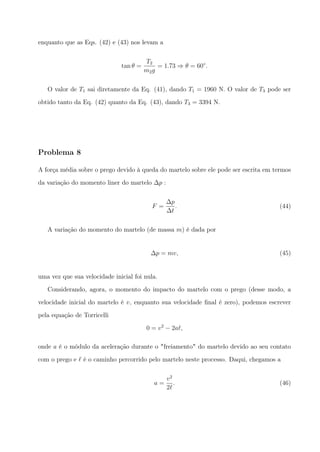 enquanto que as Eqs. (42) e (43) nos levam a
tan θ =
T2
m2g
= 1.73 ⇒ θ = 60◦
.
O valor de T1 sai diretamente da Eq. (41), dando T1 = 1960 N. O valor de T3 pode ser
obtido tanto da Eq. (42) quanto da Eq. (43), dando T3 = 3394 N.
Problema 8
A força média sobre o prego devido à queda do martelo sobre ele pode ser escrita em termos
da variação do momento liner do martelo ∆p :
F =
∆p
∆t
. (44)
A variação do momento do martelo (de massa m) é dada por
∆p = mv, (45)
uma vez que sua velocidade inicial foi nula.
Considerando, agora, o momento do impacto do martelo com o prego (desse modo, a
velocidade inicial do martelo é v, enquanto sua velocidade ﬁnal é zero), podemos escrever
pela equação de Torricelli
0 = v2
− 2aℓ,
onde a é o módulo da aceleração durante o "freiamento" do martelo devido ao seu contato
com o prego e ℓ é o caminho percorrido pelo martelo neste processo. Daqui, chegamos a
a =
v2
2ℓ
. (46)
 