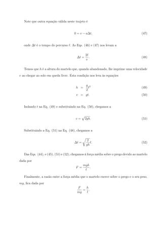 Note que outra equação válida neste trajeto é
0 = v − a∆t, (47)
onde ∆t é o tempo do percurso ℓ. As Eqs. (46) e (47) nos levam a
∆t =
2ℓ
v
. (48)
Temos que h é a altura do martelo que, quando abandonado, lhe imprime uma velocidade
v ao chegar ao solo em queda livre. Esta condição nos leva às equações
h =
g
2
t2
(49)
v = gt. (50)
Isolando t na Eq. (49) e substituindo na Eq. (50), chegamos a
v =
√
2gh. (51)
Substituindo a Eq. (51) na Eq. (48), chegamos a
∆t =
√
2
gh
ℓ. (52)
Das Eqs. (44), e (45), (51) e (52), chegamos à força média sobre o prego devido ao martelo
dada por
F =
mgh
ℓ
.
Finalmente, a razão entre a força média que o martelo exerce sobre o prego e o seu peso,
mg, ﬁca dada por
F
mg
=
h
ℓ
.
 