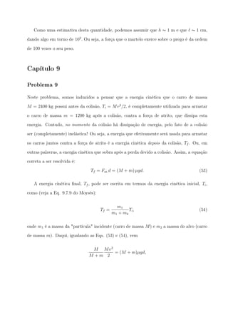 Como uma estimativa desta quantidade, podemos assumir que h ∼ 1 m e que ℓ ∼ 1 cm,
dando algo em torno de 102
. Ou seja, a força que o martelo exerce sobre o prego é da ordem
de 100 vezes o seu peso.
Capítulo 9
Problema 9
Neste problema, somos induzidos a pensar que a energia cinética que o carro de massa
M = 2400 kg possui antes da colisão, Ti = Mv2
/2, é completamente utilizada para arrastar
o carro de massa m = 1200 kg após a colisão, contra a força de atrito, que dissipa esta
energia. Contudo, no momento da colisão há dissipação de energia, pelo fato de a colisão
ser (completamente) inelástica! Ou seja, a energia que efetivamente será usada para arrastar
os carros juntos contra a força de atrito é a energia cinética depois da colisão, Tf . Ou, em
outras palavras, a energia cinética que sobra após a perda devido a colisão. Assim, a equação
correta a ser resolvida é:
Tf = Fat.d = (M + m) µgd. (53)
A energia cinética ﬁnal, Tf , pode ser escrita em termos da energia cinética inicial, Ti,
como (veja a Eq. 9.7.9 do Moysés):
Tf =
m1
m1 + m2
Ti, (54)
onde m1 é a massa da "partícula" incidente (carro de massa M) e m2 a massa do alvo (carro
de massa m). Daqui, igualando as Eqs. (53) e (54), vem
M
M + m
Mv2
2
= (M + m)µgd,
 