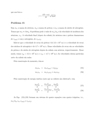 que nos leva a
v =
(M + m)
M
√
2µgd.
Problema 15
Seja mn a massa do nêutron, mp a massa do próton e mN a massa do núcleo de nitrogênio.
Temos que mN ≈ 14mp. O problema pede o valor de mn/mp e da velocidade de incidência dos
nêutrons, vni. A velocidade ﬁnal (depois da colisão) do nêutron com o próton chamaremos
de v(np)f e com o nitrogênio, de v(nN)f .
Sabe-se que a velocidade de recuo do próton é de 3.3 × 107
m/s e a velocidade de recuo
dos núcleos de nitrogênio é de 4.7 × 106
m/s. Essas velocidades de recuo são as velocidades
do próton e do núcleo de nitrogênio depois da colisão com nêutron, respectivamente. Desse
modo, temos vpf = 3.3 × 107
m/s e vNf = 4.7 × 106
m/s As velocidades destas partículas
antes da colisão são nulas.
Pela conservação do momento, têm-se
mnvni = mnv(np)f + mpvpf (55)
mnvni = mnv(nN)f + mN vNf (56)
Pela conservação de energia cinética (note que as colisões são elásticas!), vem
mnv2
ni
2
=
mnv2
(np)f
2
+
mpv2
pf
2
(57)
mnv2
ni
2
=
mnv2
(nN)f
2
+
mN v2
Nf
2
(58)
As Eqs. (55)-(58) formam um sistema de quatro equações com quatro icógnitas, i.e.,
mn/mp, vni, v(np)f e v(nN)f .
 
