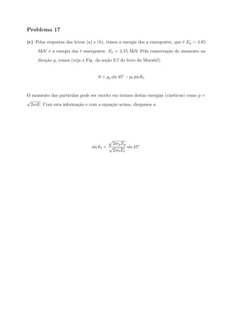 Problema 17
(c) Pelas respostas das letras (a) e (b), temos a energia dos p emergentes, que é Ep = 4.85
MeV e a energia dos t emergentes: Et = 2.15 MeV Pela conservação do momento na
direção y, temos (veja a Fig. da seção 9.7 do livro do Moysés!):
0 = pp sin 45o
− pt sin θ4.
O momento das partículas pode ser escrito em termos destas energias (cinéticas) como p =
√
2mE. Com esta informação e com a equação acima, chegamos a:
sin θ4 =
√
2mpEp
√
2mtEt
sin 45o
.
 
