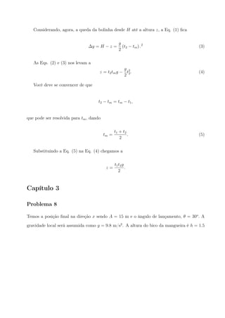 Considerando, agora, a queda da bolinha desde H até a altura z, a Eq. (1) ﬁca
∆y = H − z =
g
2
(t2 − tm) .2
(3)
As Eqs. (2) e (3) nos levam a
z = t2tmg −
g
2
t2
2. (4)
Você deve se convencer de que
t2 − tm = tm − t1,
que pode ser resolvida para tm, dando
tm =
t1 + t2
2
. (5)
Substituindo a Eq. (5) na Eq. (4) chegamos a
z =
t1t2g
2
.
Capítulo 3
Problema 8
Temos a posição ﬁnal na direção x sendo A = 15 m e o ângulo de lançamento, θ = 30o
. A
gravidade local será assumida como g = 9.8 m/s2
. A altura do bico da mangueira é h = 1.5
 
