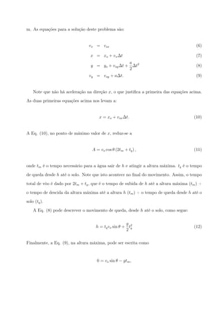 m. As equações para a solução deste problema são:
vx = vox (6)
x = xo + vx∆t (7)
y = yo + voy∆t +
a
2
∆t2
(8)
vy = voy + a∆t. (9)
Note que não há aceleração na direção x, o que justiﬁca a primeira das equações acima.
As duas primeiras equações acima nos levam a:
x = xo + vox∆t. (10)
A Eq. (10), no ponto de máximo valor de x, reduz-se a
A = vo cos θ (2tm + tq) , (11)
onde tm é o tempo necessário para a água sair de h e atingir a altura máxima. tq é o tempo
de queda desde h até o solo. Note que isto acontece no ﬁnal do movimento. Assim, o tempo
total de vôo é dado por 2tm + tq, que é o tempo de subida de h até a altura máxima (tm) +
o tempo de descida da altura máxima até a altura h (tm) + o tempo de queda desde h até o
solo (tq).
A Eq. (8) pode descrever o movimento de queda, desde h até o solo, como segue:
h = tqvo sin θ +
g
2
t2
q (12)
Finalmente, a Eq. (9), na altura máxima, pode ser escrita como
0 = vo sin θ − gtm,
 
