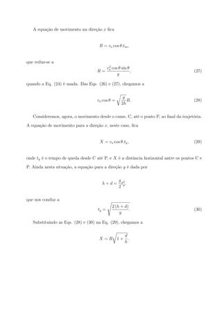 A equação de movimento na direção x ﬁca
R = vo cos θ.tm,
que reduz-se a
R =
v2
o cos θ sin θ
g
, (27)
quando a Eq. (24) é usada. Das Eqs. (26) e (27), chegamos a
vo cos θ =
√
g
2h
R. (28)
Consideremos, agora, o movimento desde o cume, C, até o ponto P, ao ﬁnal da trajetória.
A equação de movimento para a direção x, neste caso, ﬁca
X = vo cos θ.tq, (29)
onde tq é o tempo de queda desde C até P, e X é a distância horizontal antre os pontos C e
P. Ainda nesta situação, a equação para a direção y é dada por
h + d =
g
2
t2
q,
que nos conduz a
tq =
√
2 (h + d)
g
. (30)
Substituindo as Eqs. (28) e (30) na Eq. (29), chegamos a
X = R
√
1 +
d
h
.
 