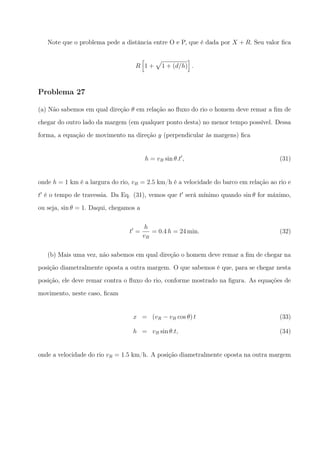 Note que o problema pede a distância entre O e P, que é dada por X + R. Seu valor ﬁca
R
[
1 +
√
1 + (d/h)
]
.
Problema 27
(a) Não sabemos em qual direção θ em relação ao ﬂuxo do rio o homem deve remar a ﬁm de
chegar do outro lado da margem (em qualquer ponto desta) no menor tempo possível. Dessa
forma, a equação de movimento na direção y (perpendicular às margens) ﬁca
h = vB sin θ.t′
, (31)
onde h = 1 km é a largura do rio, vB = 2.5 km/h é a velocidade do barco em relação ao rio e
t′
é o tempo de travessia. Da Eq. (31), vemos que t′
será mínimo quando sin θ for máximo,
ou seja, sin θ = 1. Daqui, chegamos a
t′
=
h
vB
= 0.4 h = 24 min. (32)
(b) Mais uma vez, não sabemos em qual direção o homem deve remar a ﬁm de chegar na
posição diametralmente oposta a outra margem. O que sabemos é que, para se chegar nesta
posição, ele deve remar contra o ﬂuxo do rio, conforme mostrado na ﬁgura. As equações de
movimento, neste caso, ﬁcam
x = (vR − vB cos θ) t (33)
h = vB sin θ.t, (34)
onde a velocidade do rio vR = 1.5 km/h. A posição diametralmente oposta na outra margem
 