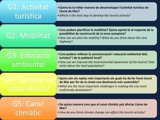 •Quina és la millor manera de desenvolupar l’activitat turística de
Lloret de Mar?
•Which is the best way to develop the tourist activity?
G1: Activitat
turística
•Com podem planificar la mobilitat? Quina opinió té al respecte de la
possibilitat de construcció de la nova autopista?
•How can we plan the mobility? What do you think about the new
highway?
G2: Mobilitat
•Com podem millorar la conscienciació i educació ambiental dels
turistes? I de la població local?
•How can we improve the environmental awareness of the tourist? And
what about the local population?
G3: Educació
ambiental
•Quins són els reptes més importants als quals ha de fer front Lloret
de Mar per fer de la ciutat una destinació més sostenible?
•What are the most important challenges in making the city more
ecofriendly destination?
G4: Turisme vs
sostenibilitat
•De quina manera creu que el canvi climàtic pot afectar Lloret de
Mar?
•How do you think climate change can affect the tourist activity?
G5: Canvi
climàtic
 