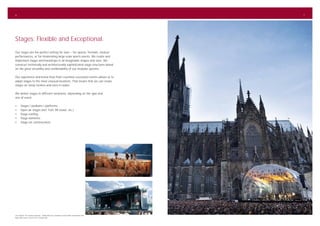 6                                                                                                  7




Stages: Flexible and Exceptional.
Our stages are the perfect setting for stars – for operas, festivals, musical
performances, or for moderating large-scale sports events. We create and
implement stages and backdrops in all imaginable shapes and sizes. We
construct technically and architecturally sophisticated stage structures based
on the great versatility and combinability of our modular systems.

Our experience and know-how from countless successful events allows us to
adapt stages to the most unusual locations. That means that we can create
stages on steep inclines and even in water.

We deliver stages in different variations, depending on the type and
size of event:

•	     Stages / podiums / platforms
•	     Open air stages (incl. FoH, PA tower, etc.)
•	     Stage roofing
•	     Stage elements
•	     Stage set constructions




Left: Musical “Die Schwarzen Brüder“, Walenstadt (CH); Sonisphere Festival 2009, Hockenheim (DE)
Right: Bläck Fööss Concert 2010, Cologne (DE)
 