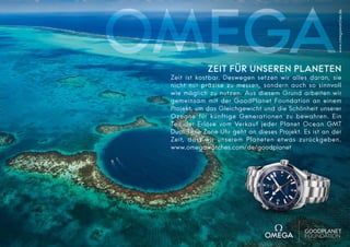 www.omegawatches.de

ZEIT FÜR UNSEREN PLANETEN

Zeit ist kostbar. Deswegen setzen wir alles daran, sie
nicht nur präzise zu messen, sondern auch so sinnvoll
wie möglich zu nutzen. Aus diesem Grund arbeiten wir
gemeinsam mit der GoodPlanet Foundation an einem
Projekt, um das Gleichgewicht und die Schönheit unserer
Ozeane für künftige Generationen zu bewahren. Ein
Teil der Erlöse vom Verkauf jeder Planet Ocean GMT
Dual Time Zone Uhr geht an dieses Projekt. Es ist an der
Zeit, dass wir unserem Planeten etwas zurückgeben.
www.omegawatches.com/de/goodplanet

 