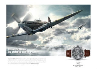 Gebaut für Männer,
die keinen Co-Piloten brauchen.

Spitﬁ re Chronograph. Ref. 3878: Am Himmel tummelt sich allerhand Faszinierendes. Aber kaum etwas hat die Welt so nach-
haltig begeistert wie die Spitﬁ re – mit 20.351 Exemplaren bis heute das meistgebaute Flugzeug Grossbritanniens. Chefkonstrukteur
Reginald Joseph Mitchell konstruierte ein technisches und aerodynamisches Meisterwerk mit grosser Flügelﬂ äche, das enge Kurven-
radien zuliess und dem Flugzeug eine überlegene Wendigkeit verlieh. Ebenso elegant kommt die Spitﬁ re von IWC daher. Das verbaute
Manufakturkaliber 89365 zeugt ebenfalls von herausragenden Ingenieurfähigkeiten. Die kühle, technische Anmutung des Zifferblatts
und die aufwendig bearbeiteten Gehäuseoberﬂ ächen der Spitﬁ re aus Schaffhausen wecken Assoziationen zum Namenspatron.
Gut nur, dass die Propeller deutlich langsamer laufen. Und wesentlich leiser. IWC. Engineered for men.


IWC Schaf f hause n Boutique n: Beve r l y Hills | D ubai | G e nf | Hongkong | Sha nghai | W ie n | Zür ich w w w. i wc .d e
IWC Schaffhausen. Deutschland: +49 89 55 984 210. Österreich: +43 1 532 05 80 51. Schweiz: +41 52 635 63 63.
 