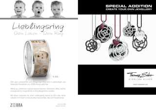 € 269,-

Dein ganz persönlicher und einzigartiger Ring wird in aufwändiger und
liebevoller Handarbeit von ZEBRA Design gefertigt.                            WWW.THOMASSABO.COM


Wähle aus zahlreichen Layouts deinen Favoriten. Bestimme selbst, welche
unvergesslichen Augenblicke im Ring festgehalten werden.

Mit einem Gutschein für einen Lieblingsring kannst du dich oder deine
Liebsten mit einem Schmuckunikat beschenken, dass viel Freude bringt.


                                                             silber 925/000
                                                          hightech ceramic
 