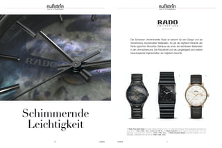 UHREN 1110 UHREN
Schimmernde
Leichtigkeit
www.rado.com/de
Der Schweizer Uhrenhersteller Rado ist bekannt für sein Design und die
Verwendung revolutionärer Materialien. So gilt die Hightech-Keramik der
Rado-typischen Monobloc-Gehäuse als eines der leichtesten Materialien
in der Uhrmacherkunst. Die Robustheit und die Langlebigkeit sind weitere
herausragende Eigenschaften der Hightech-Keramik.
1 | Rado True Open Heart Automatik; Hightech-Keramik; Ø 40,1 mm; Monobloc-Gehäuse; Perlmuttzifferblatt; wasserdicht bis
5 bar (50 m) | Preis 2.200,– Euro, limitiert auf 500 Ex. 2 | Rado Ceramica Quarz; Hightech-Keramik; Ø 30 x 41,7 mm;
Saphirglas; wasserdicht bis 5 bar (50 m) | Preis 1.780,– Euro 3 | Rado Coupole Classic Automatik; Edelstahl; Ø 41 mm;
Saphirglas; wasserdicht bis 5 bar (50 m) | Preis 1.330,– Euro
2 31
 