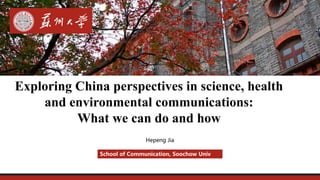 Hepeng Jia
School of Communication, Soochow Univ
Exploring China perspectives in science, health
and environmental communications:
What we can do and how
 