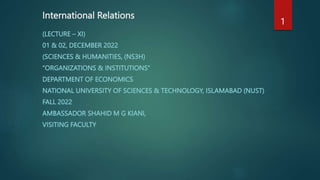 International Relations
(LECTURE – XI)
01 & 02, DECEMBER 2022
(SCIENCES & HUMANITIES, (NS3H)
“ORGANIZATIONS & INSTITUTIONS”
DEPARTMENT OF ECONOMICS
NATIONAL UNIVERSITY OF SCIENCES & TECHNOLOGY, ISLAMABAD (NUST)
FALL 2022
AMBASSADOR SHAHID M G KIANI,
VISITING FACULTY
1
 