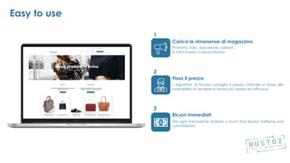 Carica le rimanenze di magazzino
Fissa il prezzo
Ricavi immediati
1
3
2
Easy to use
L’Algoritmo di Nustox consiglia il prezzo ottimale in base alla
probabilità di vendere in modo più rapido ed efficace.
Prodotto, foto, descrizione, varianti.
A tutto il resto ci pensa Nustox.
Per ogni transazione andata a buon fine Nustox trattiene una
commissione.
 