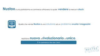 Nustoxè una piattaforma e-commerce attraverso la quale vendere la merce in stock.
Quello che vende Nustox è una soluzione ad un problema: svuota i magazzini.rma
una perdita certa in valoroso ricavo
È l’e-commerce che non c’era!
NUSTOX è nuovo, è rivoluzionario, è unico.
 