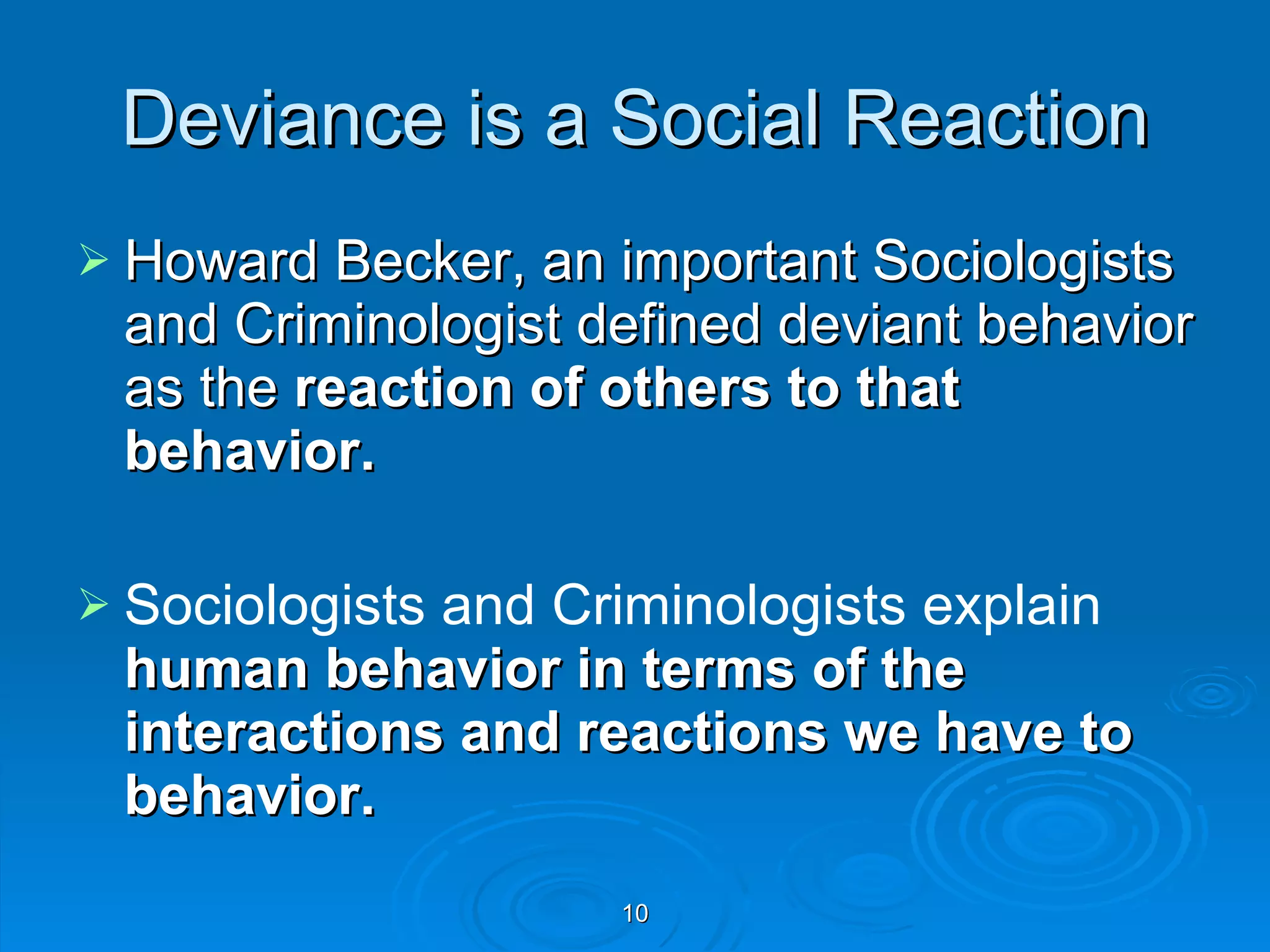 Deviance is a Social Reaction Howard Becker, an important Sociologists and Criminologist defined deviant behavior as the  reaction of others to that behavior. Sociologists and Criminologists explain  human behavior in terms of the interactions and reactions we have to behavior. 