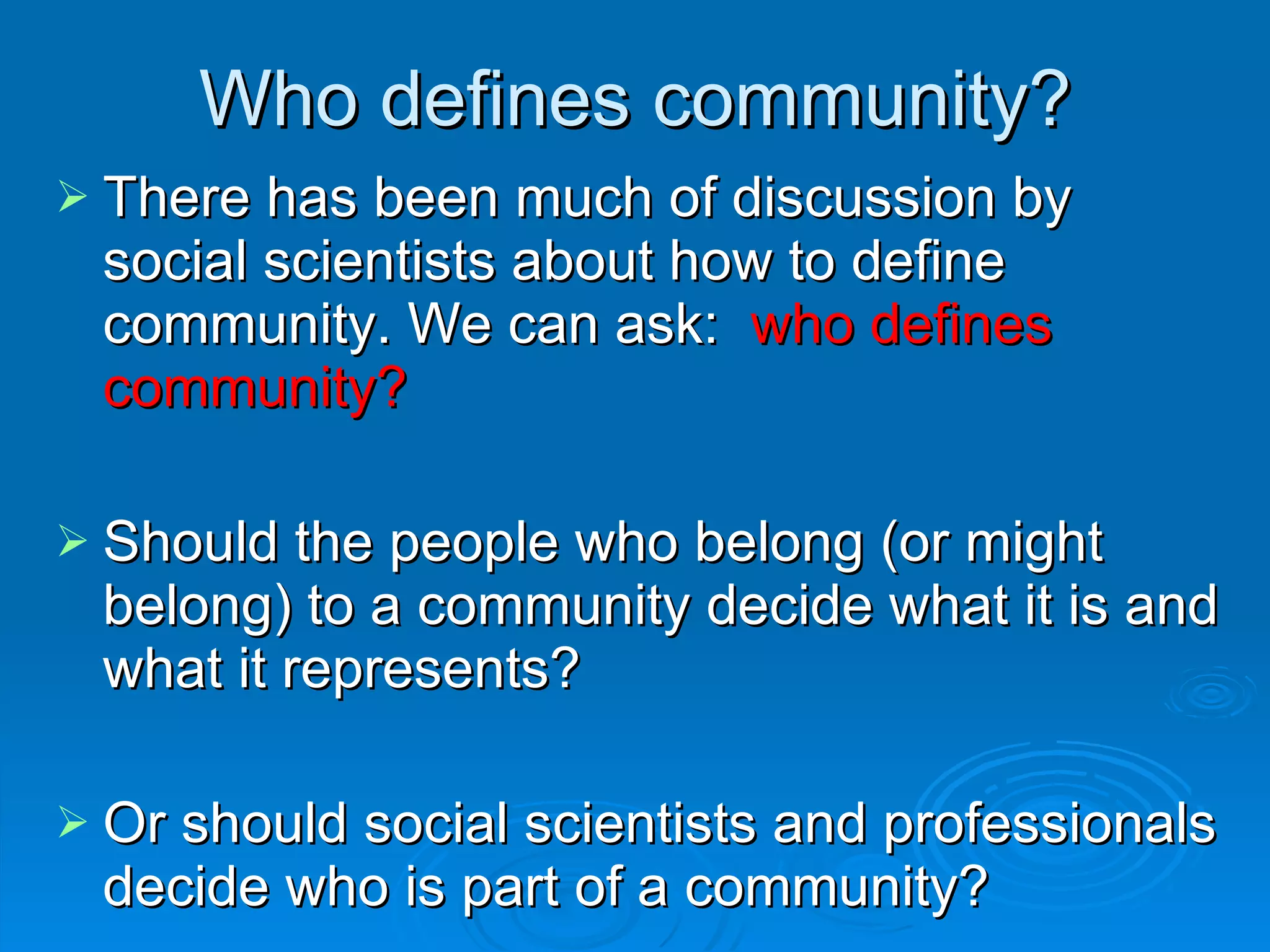 There has been much of discussion by social scientists about how to define community. We can ask:  who defines community?  Should the people who belong (or might belong) to a community decide what it is and what it represents?  Or should social scientists and professionals decide who is part of a community? Who defines community? 