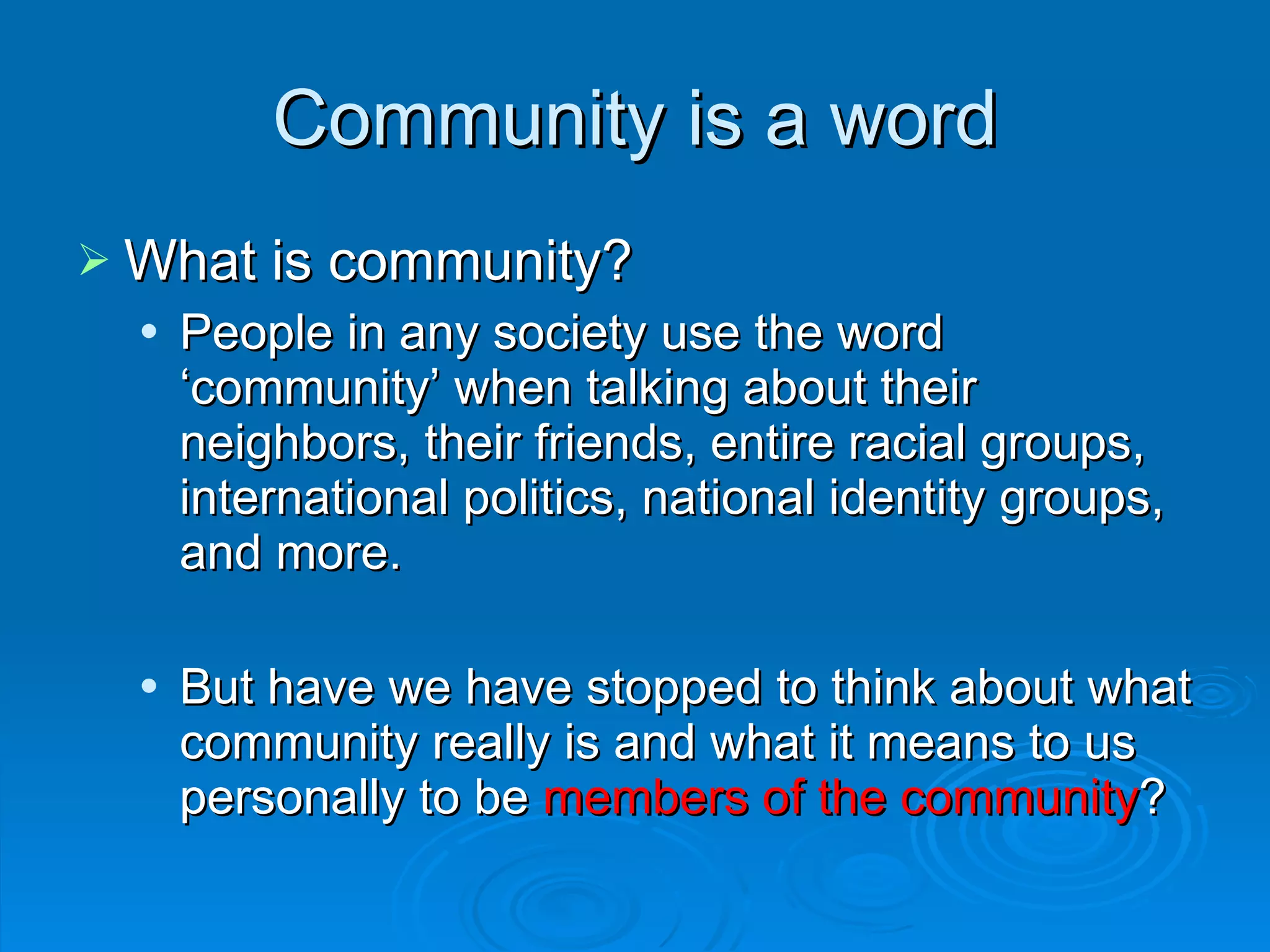 What is community?  People in any society use the word ‘community’ when talking about their neighbors, their friends, entire racial groups, international politics, national identity groups, and more. But have we have stopped to think about what community really is and what it means to us personally to be  members of the community ? Community is a word 