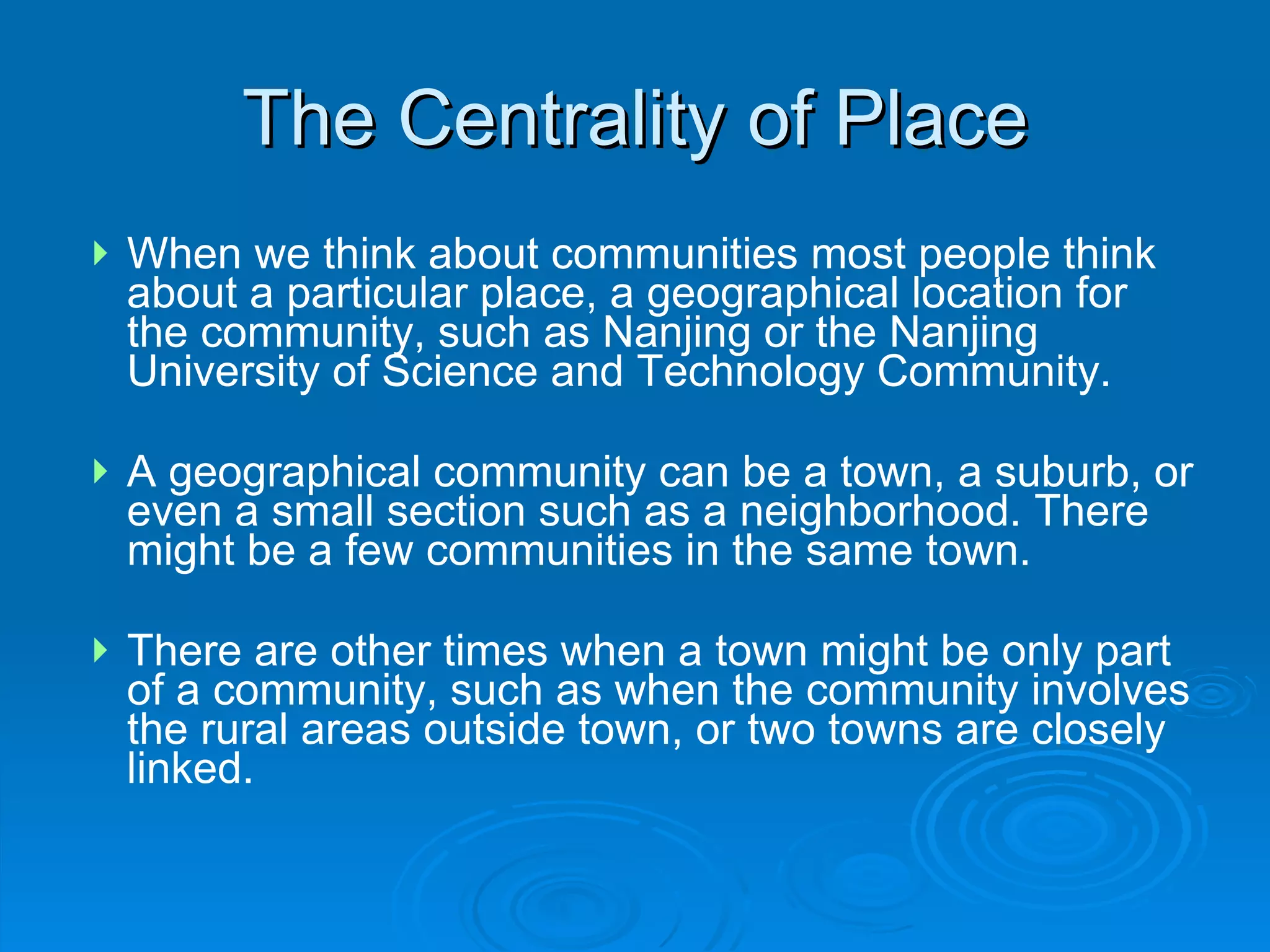 When we think about communities most people think about a particular place, a geographical location for the community, such as Nanjing or the Nanjing University of Science and Technology Community.  A geographical community can be a town, a suburb, or even a small section such as a neighborhood. There might be a few communities in the same town.  There are other times when a town might be only part of a community, such as when the community involves the rural areas outside town, or two towns are closely linked. The Centrality of Place 