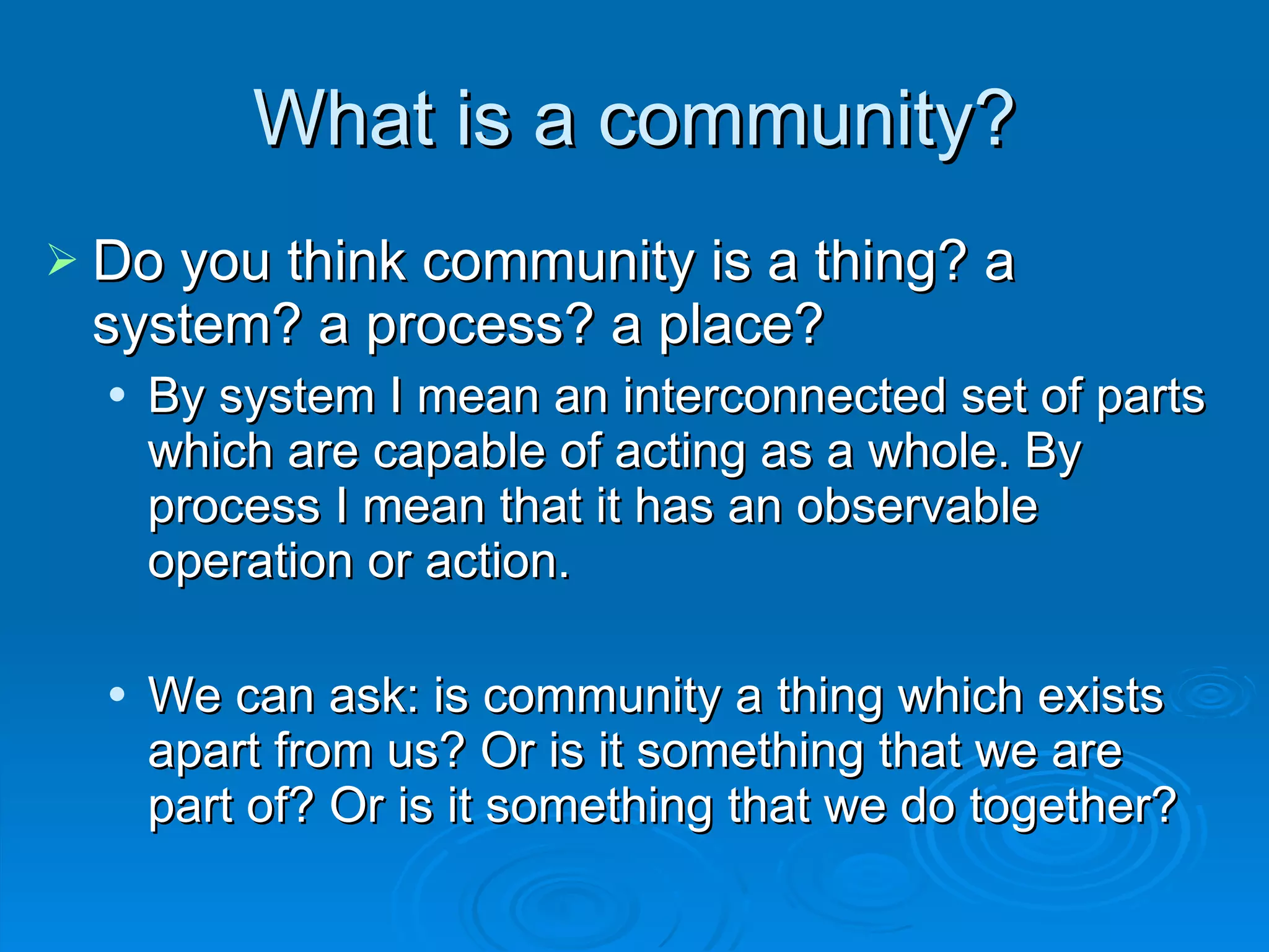 Do you think community is a thing? a system? a process? a place? By system I mean an interconnected set of parts which are capable of acting as a whole. By process I mean that it has an observable operation or action.  We can ask: is community a thing which exists apart from us? Or is it something that we are part of? Or is it something that we do together? What is a community? 