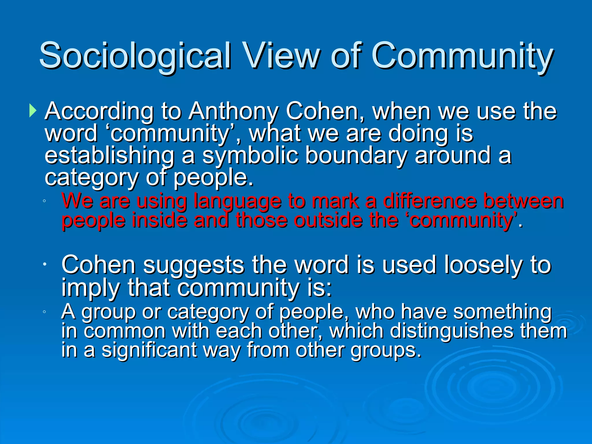 According to Anthony Cohen, when we use the word ‘community’, what we are doing is establishing a symbolic boundary around a category of people.  We are using language to mark a difference between people inside and those outside the ‘community’ .  Cohen suggests the word is used loosely to imply that community is:  A group or category of people, who have something in common with each other, which distinguishes them in a significant way from other groups. Sociological View of Community 