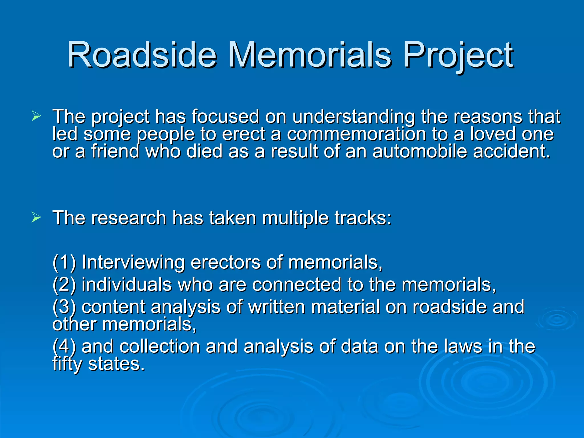 Roadside Memorials Project The project has focused on understanding the reasons that led some people to erect a commemoration to a loved one or a friend who died as a result of an automobile accident.  The research has taken multiple tracks:  (1) Interviewing erectors of memorials, (2) individuals who are connected to the memorials, (3) content analysis of written material on roadside and other memorials, (4) and collection and analysis of data on the laws in the fifty states. 