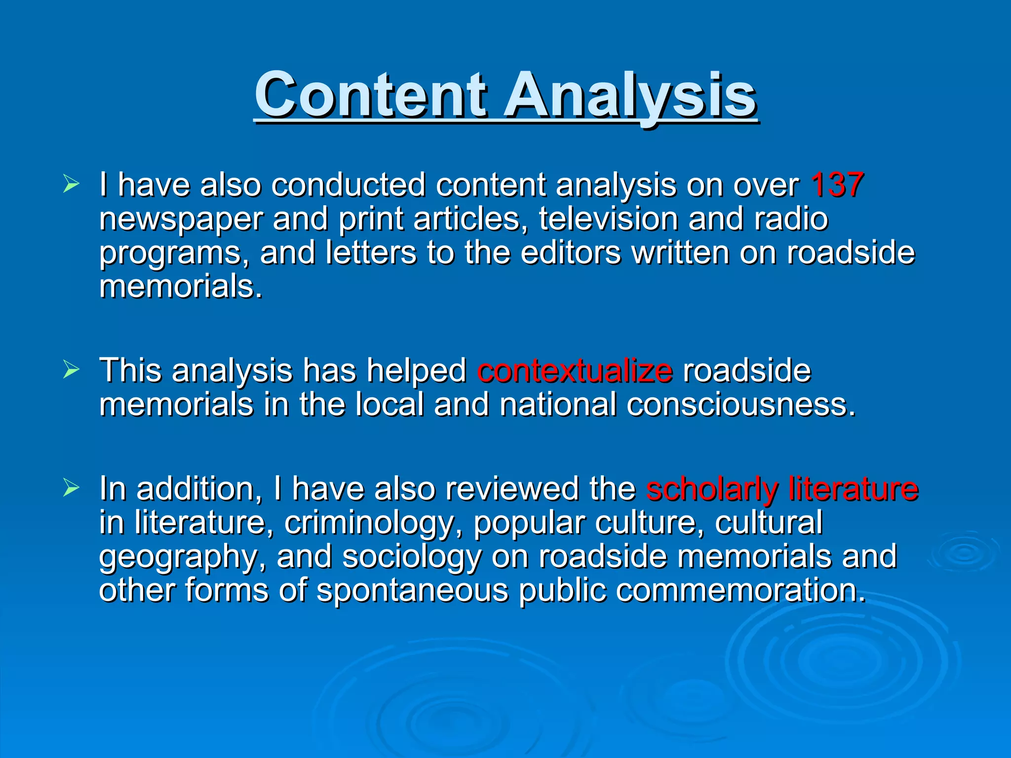 Content Analysis I have also conducted content analysis on over  137  newspaper and print articles, television and radio programs, and letters to the editors written on roadside memorials.  This analysis has helped  contextualize  roadside memorials in the local and national consciousness.  In addition, I have also reviewed the  scholarly literature  in literature, criminology, popular culture, cultural geography, and sociology on roadside memorials and other forms of spontaneous public commemoration.  