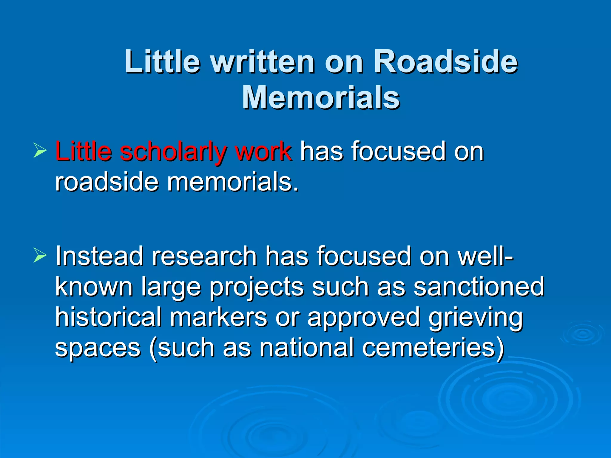 Little written on Roadside Memorials Little scholarly work  has focused on roadside memorials. Instead research has focused on well-known large projects such as sanctioned historical markers or approved grieving spaces (such as national cemeteries) 