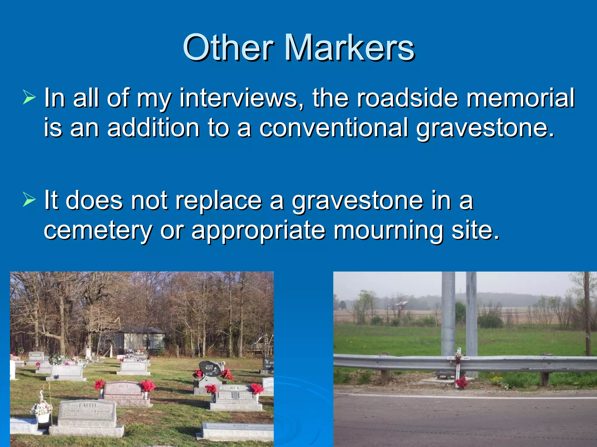 Other Markers In all of my interviews, the roadside memorial is an addition to a conventional gravestone. It does not replace a gravestone in a cemetery or appropriate mourning site. 