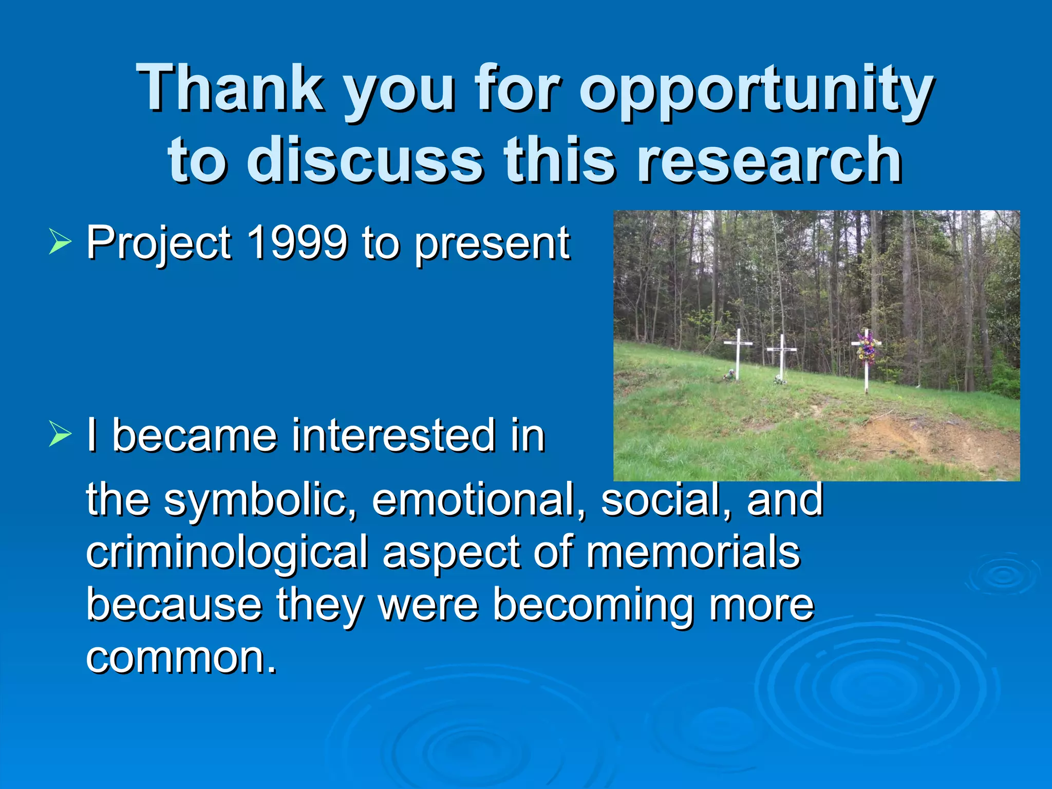 Thank you for opportunity to discuss this research Project 1999 to present I became interested in  the symbolic, emotional, social, and criminological aspect of memorials because they were becoming more common. 