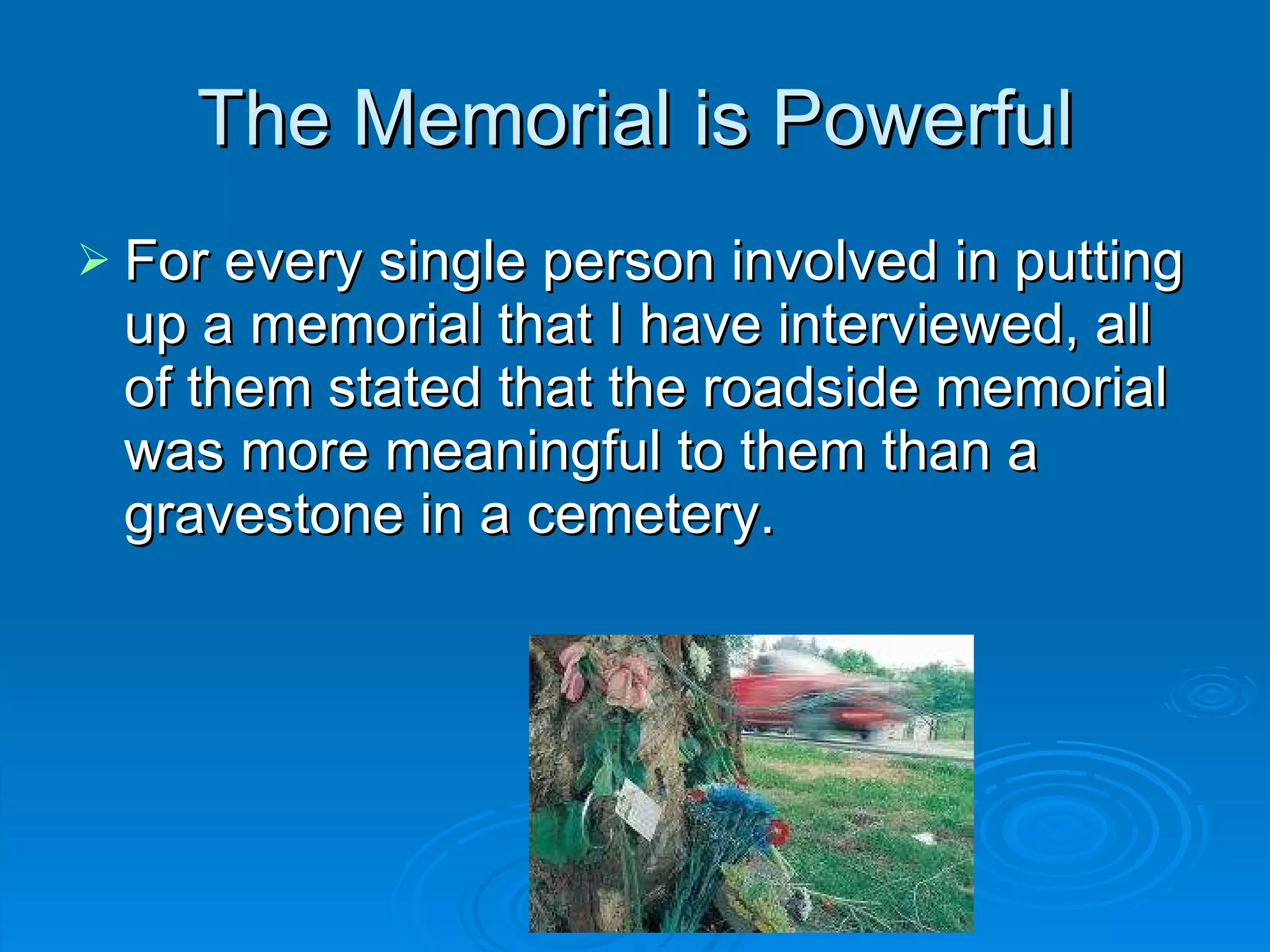 The Memorial is Powerful For every single person involved in putting up a memorial that I have interviewed, all of them stated that the roadside memorial was more meaningful to them than a gravestone in a cemetery. 