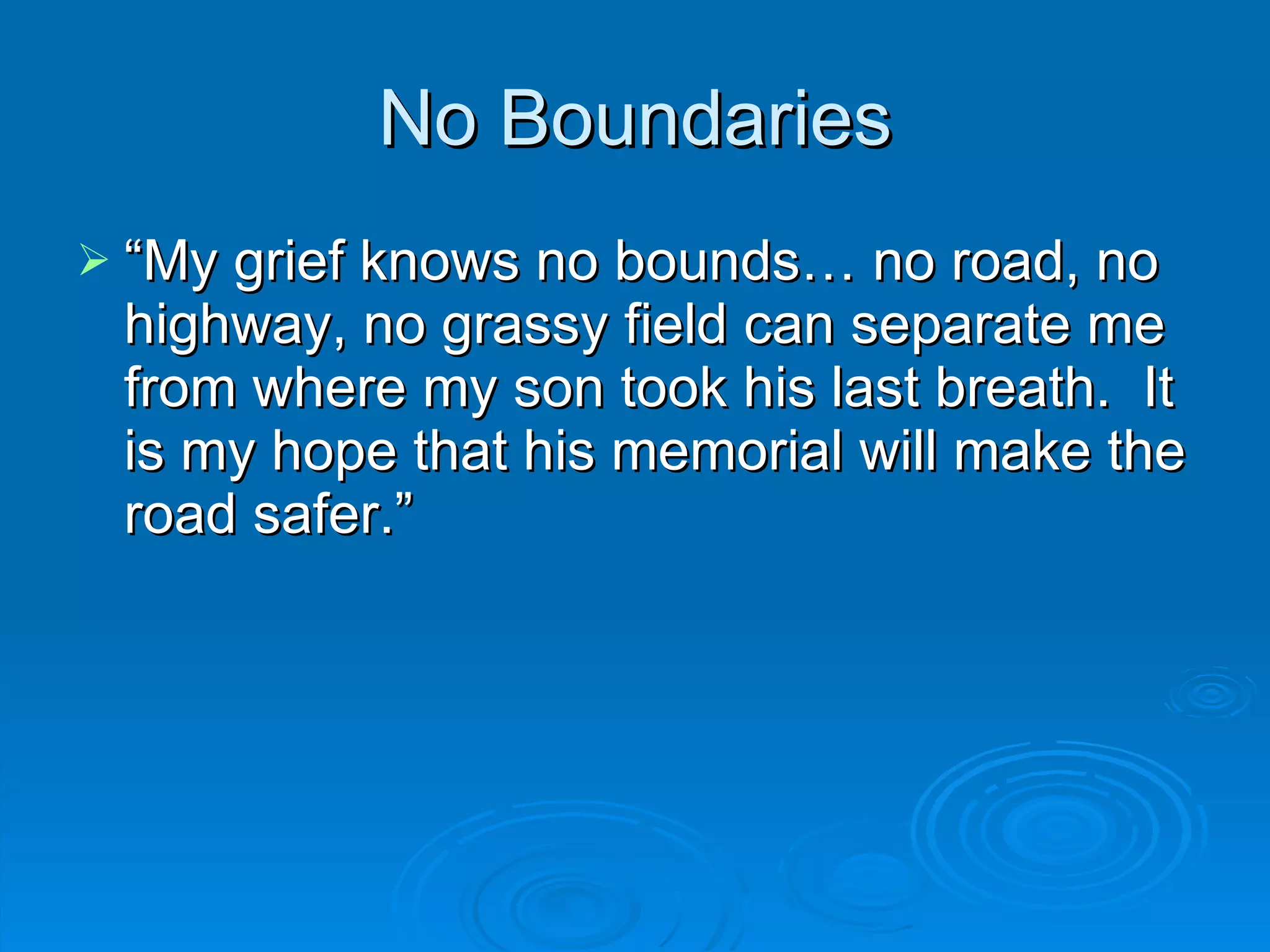 No Boundaries “ My grief knows no bounds… no road, no highway, no grassy field can separate me from where my son took his last breath.  It is my hope that his memorial will make the road safer.” 