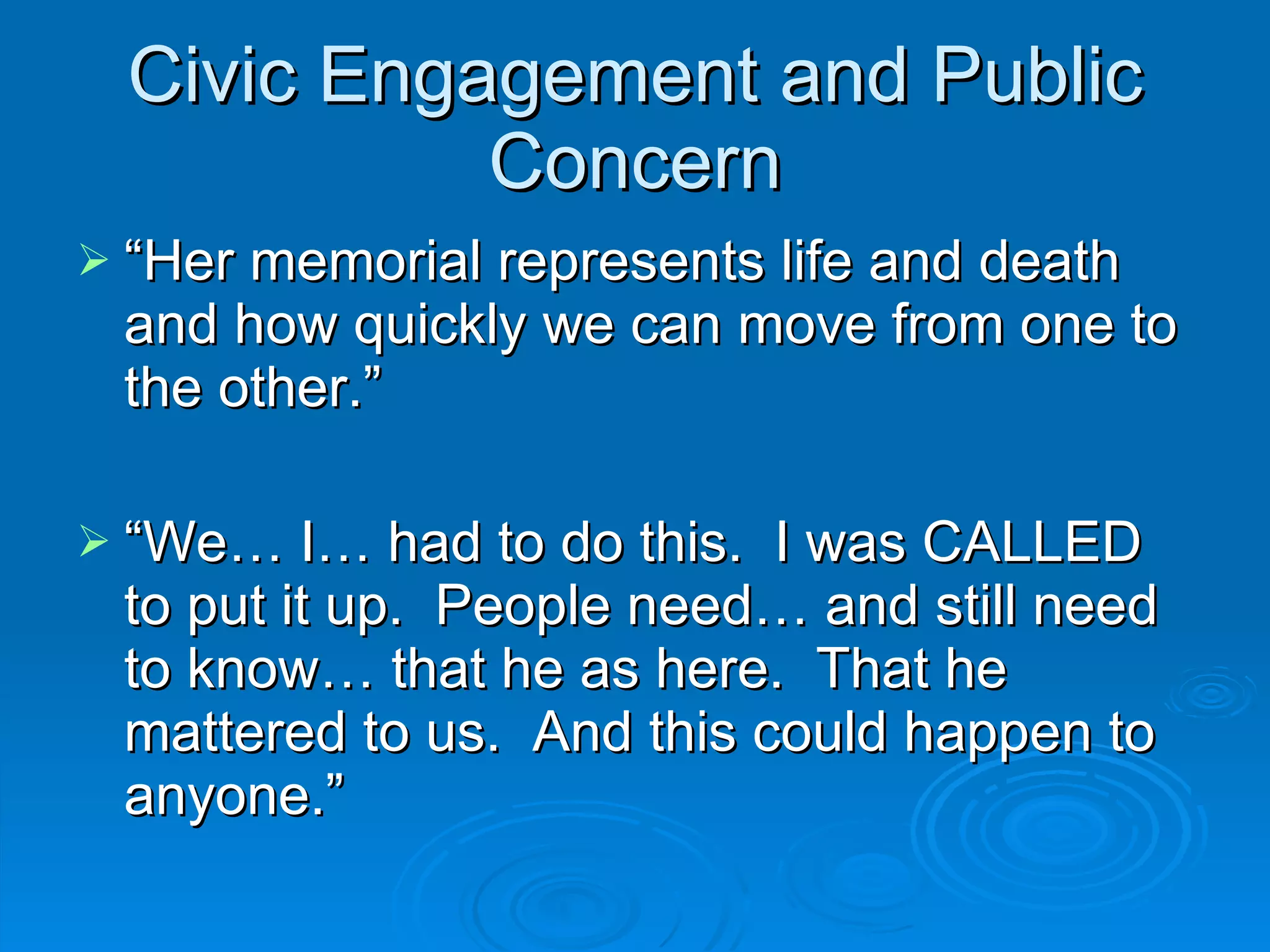 Civic Engagement and Public Concern “ Her memorial represents life and death and how quickly we can move from one to the other.” “ We… I… had to do this.  I was CALLED to put it up.  People need… and still need to know… that he as here.  That he mattered to us.  And this could happen to anyone.” 