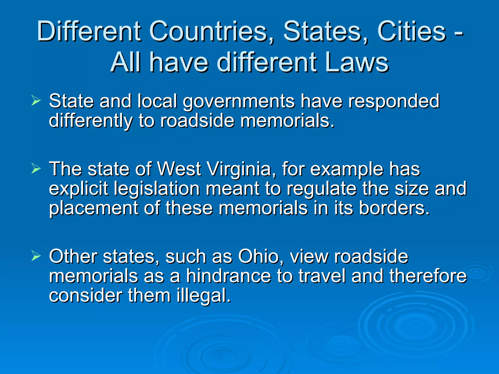Different Countries, States, Cities - All have different Laws State and local governments have responded differently to roadside memorials.  The state of West Virginia, for example has explicit legislation meant to regulate the size and placement of these memorials in its borders.  Other states, such as Ohio, view roadside memorials as a hindrance to travel and therefore consider them illegal.  