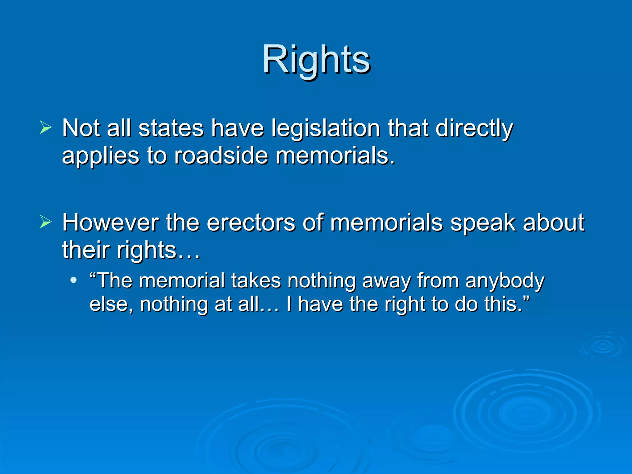 Rights Not all states have legislation that directly applies to roadside memorials.  However the erectors of memorials speak about their rights… “ The memorial takes nothing away from anybody else, nothing at all… I have the right to do this.” 