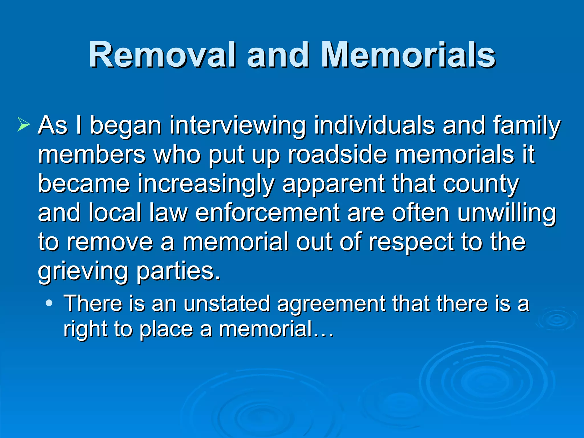 Removal and Memorials As I began interviewing individuals and family members who put up roadside memorials it became increasingly apparent that county and local law enforcement are often unwilling to remove a memorial out of respect to the grieving parties. There is an unstated agreement that there is a right to place a memorial… 