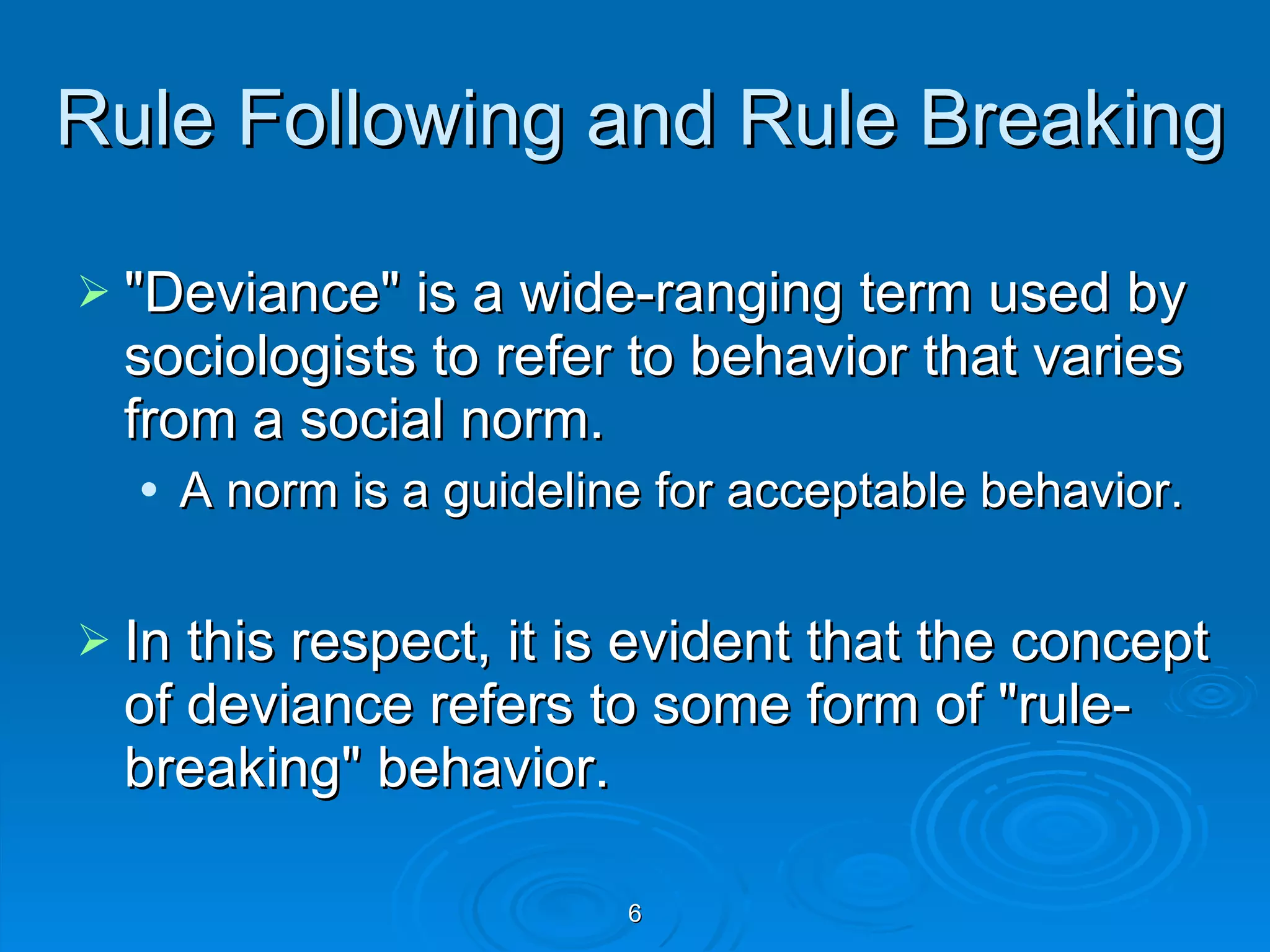 Rule Following and Rule Breaking  &quot;Deviance&quot; is a wide-ranging term used by sociologists to refer to behavior that varies from a social norm.  A norm is a guideline for acceptable behavior. In this respect, it is evident that the concept of deviance refers to some form of &quot;rule-breaking&quot; behavior. 