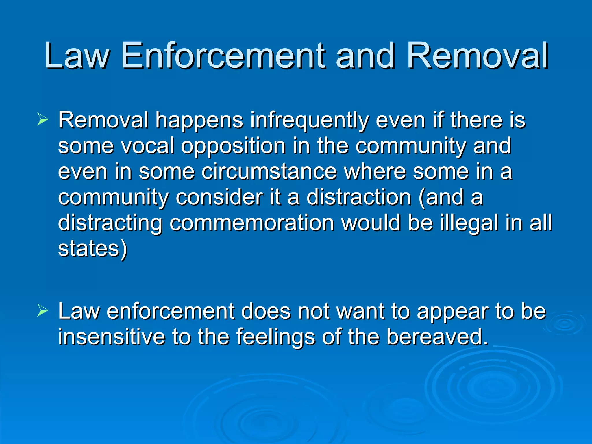 Law Enforcement and Removal Removal happens infrequently even if there is some vocal opposition in the community and even in some circumstance where some in a community consider it a distraction (and a distracting commemoration would be illegal in all states) Law enforcement does not want to appear to be insensitive to the feelings of the bereaved.  