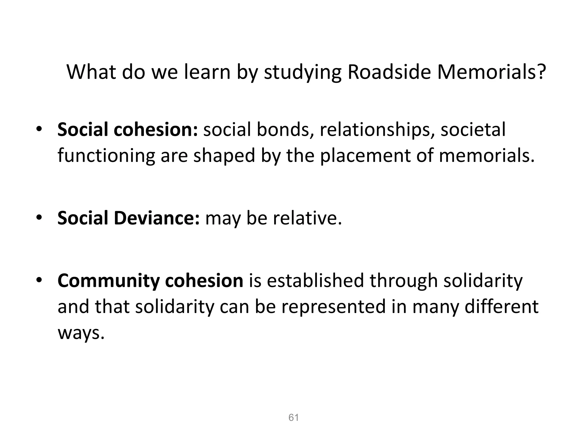 What do we learn by studying Roadside Memorials? Social cohesion:  social bonds, relationships, societal functioning are shaped by the placement of memorials. Social Deviance:  may be relative. Community cohesion  is established through solidarity and that solidarity can be represented in many different ways. 