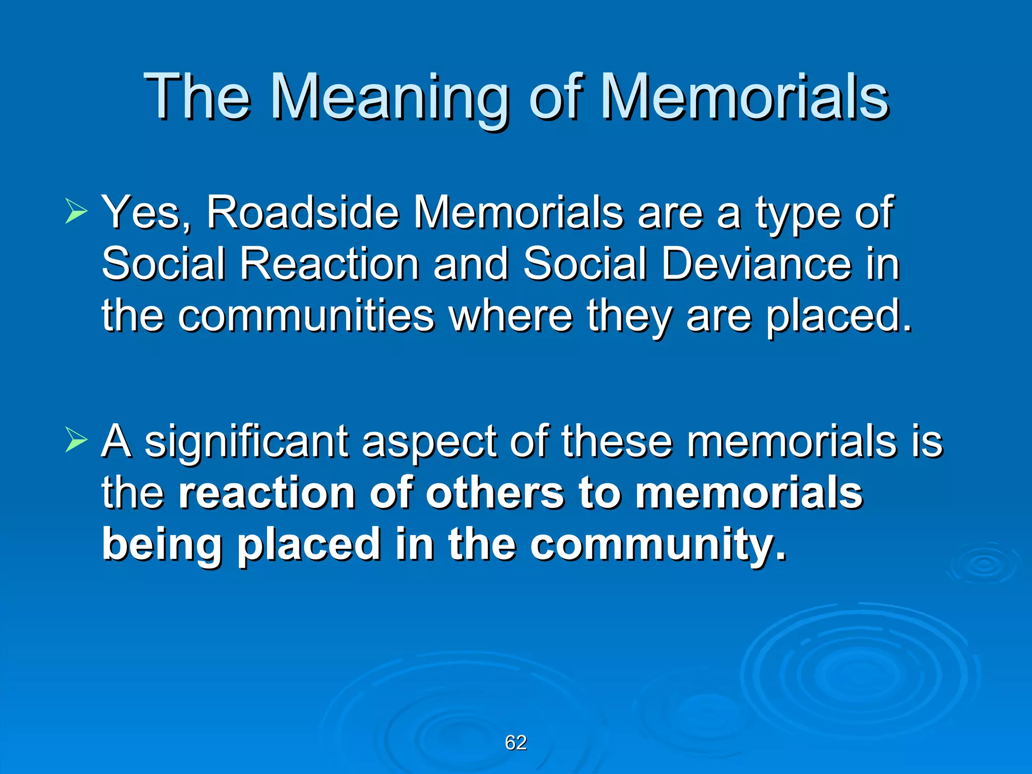 The Meaning of Memorials Yes, Roadside Memorials are a type of Social Reaction and Social Deviance in the communities where they are placed. A significant aspect of these memorials is the  reaction of others to memorials being placed in the community. 